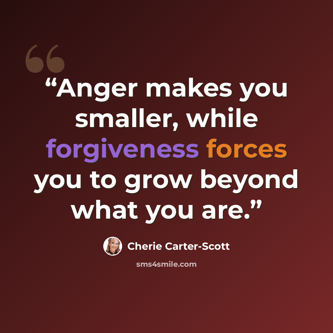 “Anger makes you smaller, while forgiveness forces you to grow beyond what you are.” quote by Cherie Carter-Scott