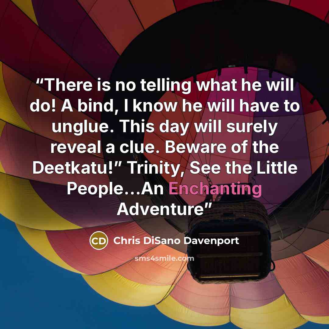 “There is no telling what he will do! A bind, I know he will have to unglue. This day will surely reveal a clue. Beware of the Deetkatu!” Trinity, See the Little People…An Enchanting Adventure” quote by Chris DiSano Davenport
