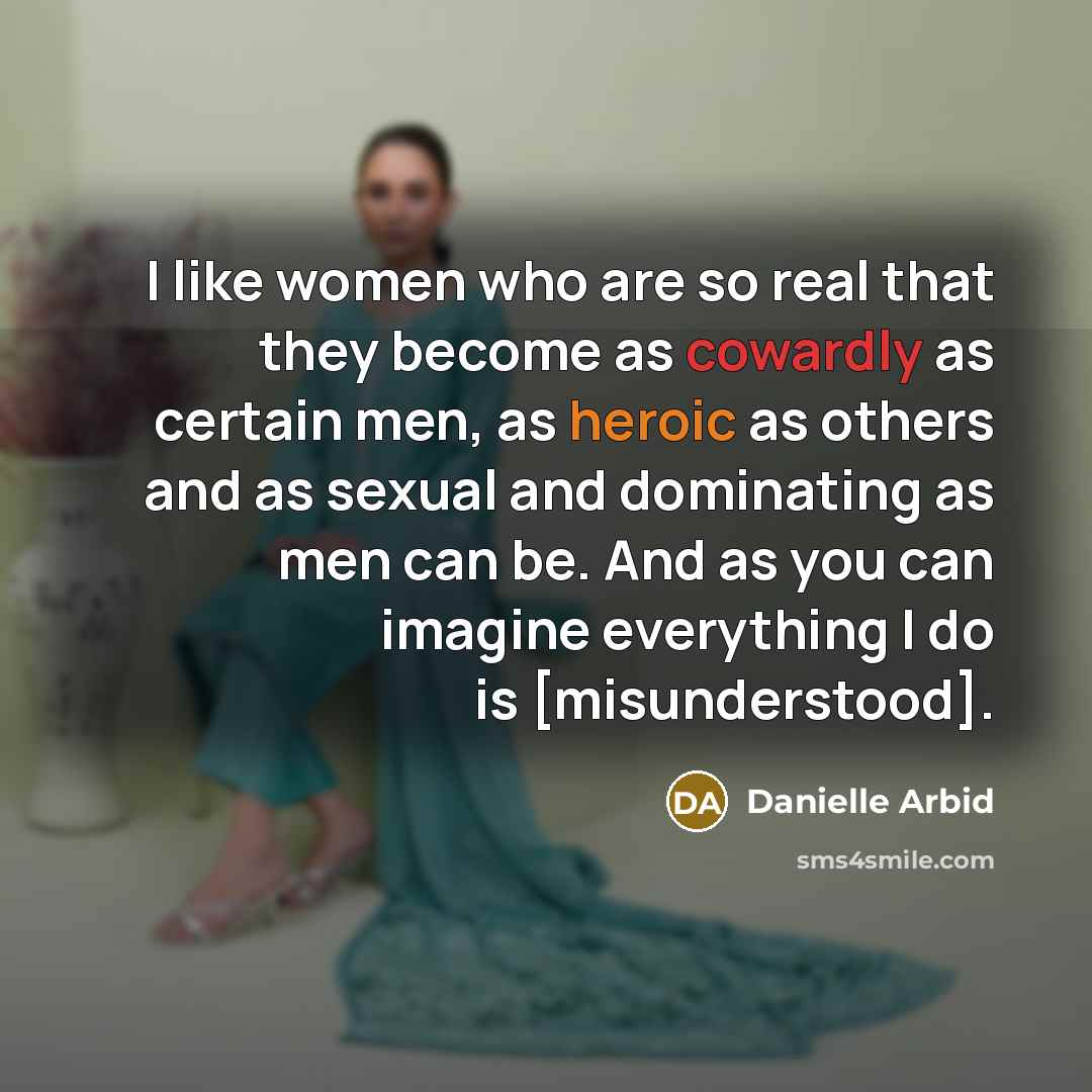 “I like women who are so real that they become as cowardly as certain men, as heroic as others and as sexual and dominating as men can be. And as you can imagine everything I do is [misunderstood].” quote by Danielle Arbid