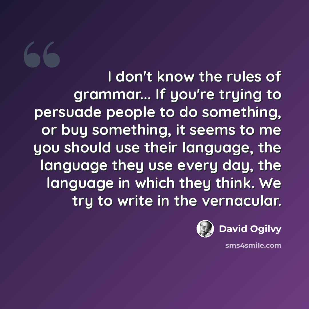 “I don't know the rules of grammar... If you're trying to persuade people to do something, or buy something, it seems to me you should use their language, the language they use every day, the language in which they think. We try to write in the vernacular.” quote by David Ogilvy