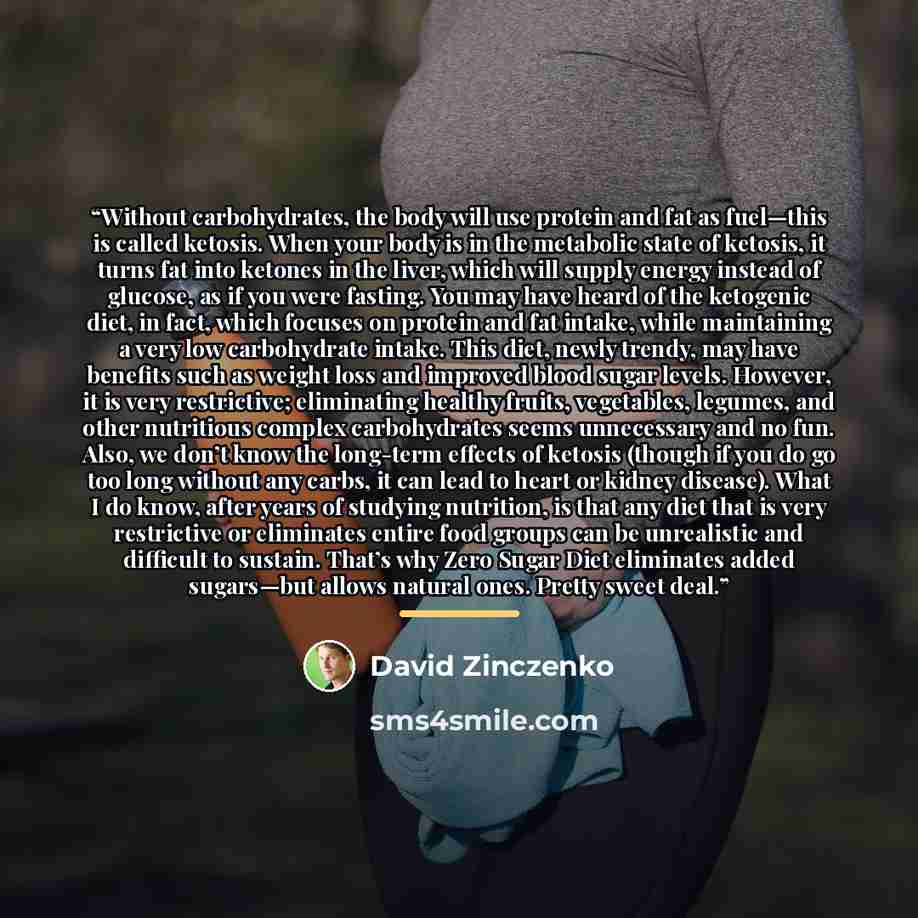 “Without carbohydrates, the body will use protein and fat as fuel—this is called ketosis. When your body is in the metabolic state of ketosis, it turns fat into ketones in the liver, which will supply energy instead of glucose, as if you were fasting. You may have heard of the ketogenic diet, in…” quote by David Zinczenko