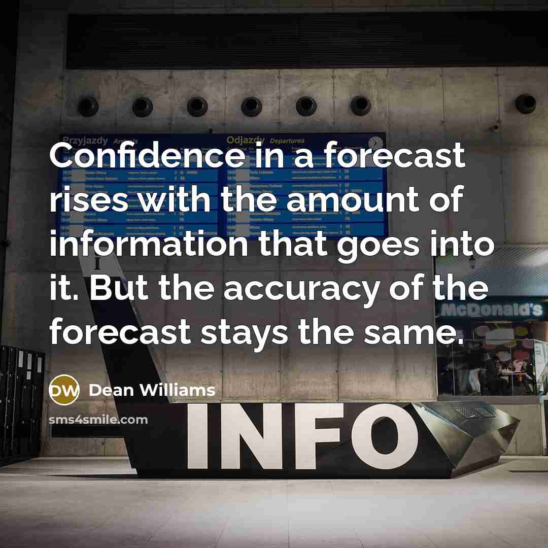 “Confidence in a forecast rises with the amount of information that goes into it. But the accuracy of the forecast stays the same.” quote by Dean Williams