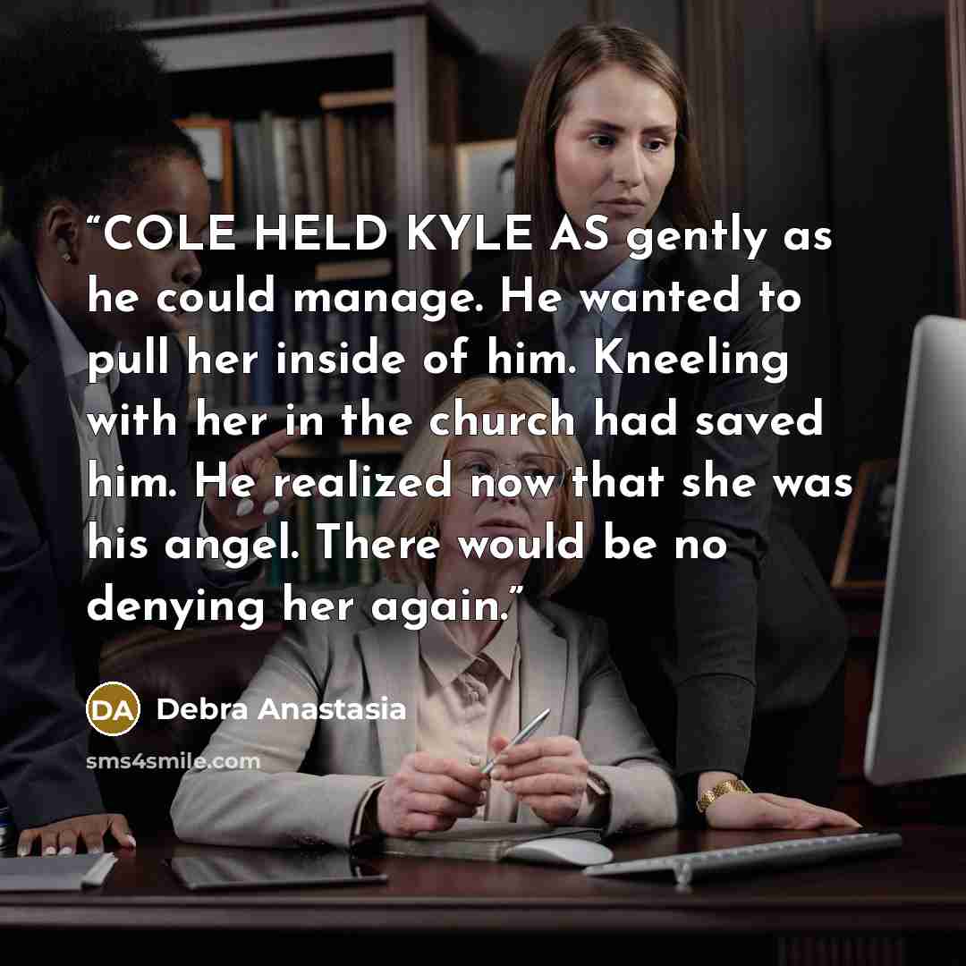 “COLE HELD KYLE AS gently as he could manage. He wanted to pull her inside of him. Kneeling with her in the church had saved him. He realized now that she was his angel. There would be no denying her again.” quote by Debra Anastasia