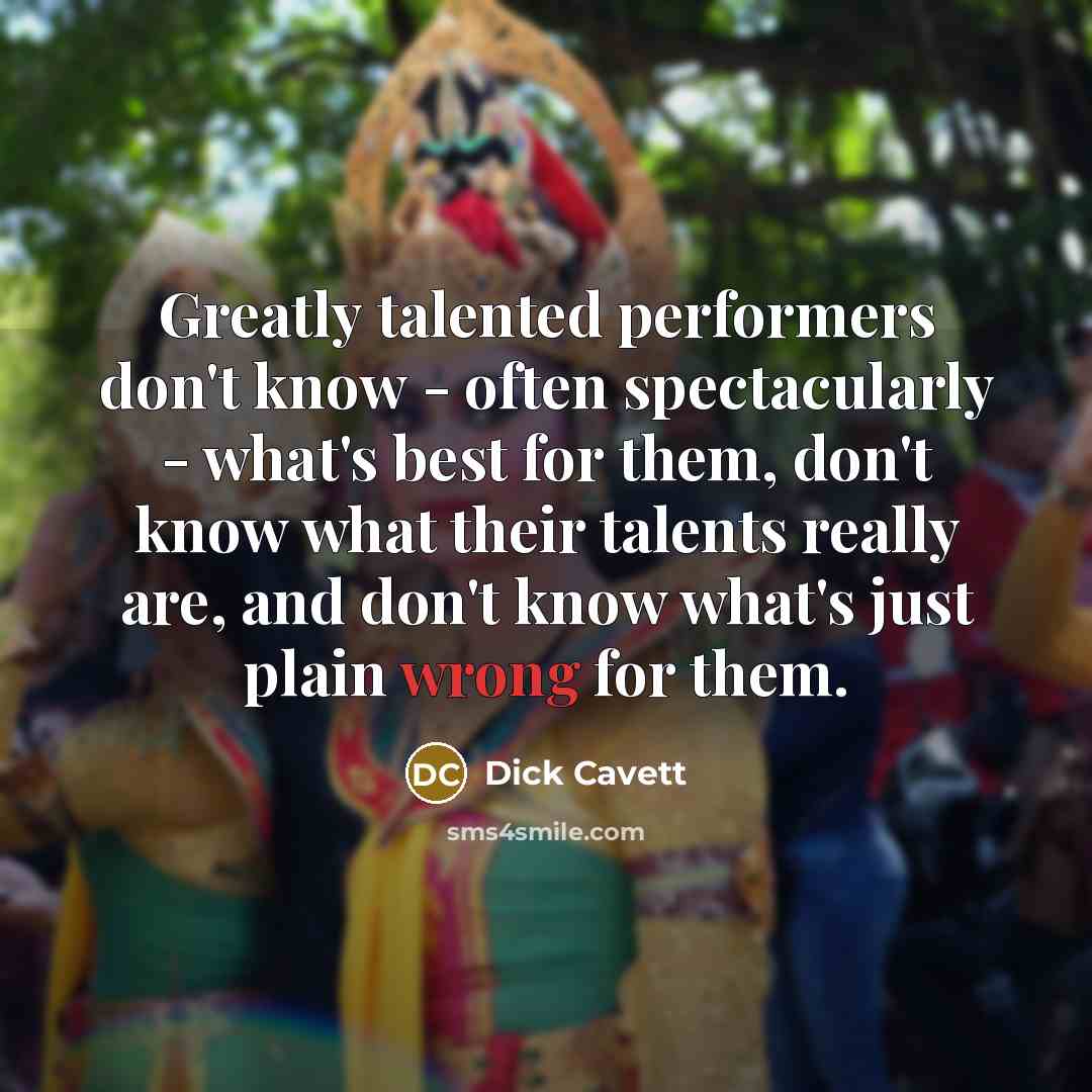 “Greatly talented performers don't know - often spectacularly - what's best for them, don't know what their talents really are, and don't know what's just plain wrong for them.” quote by Dick Cavett