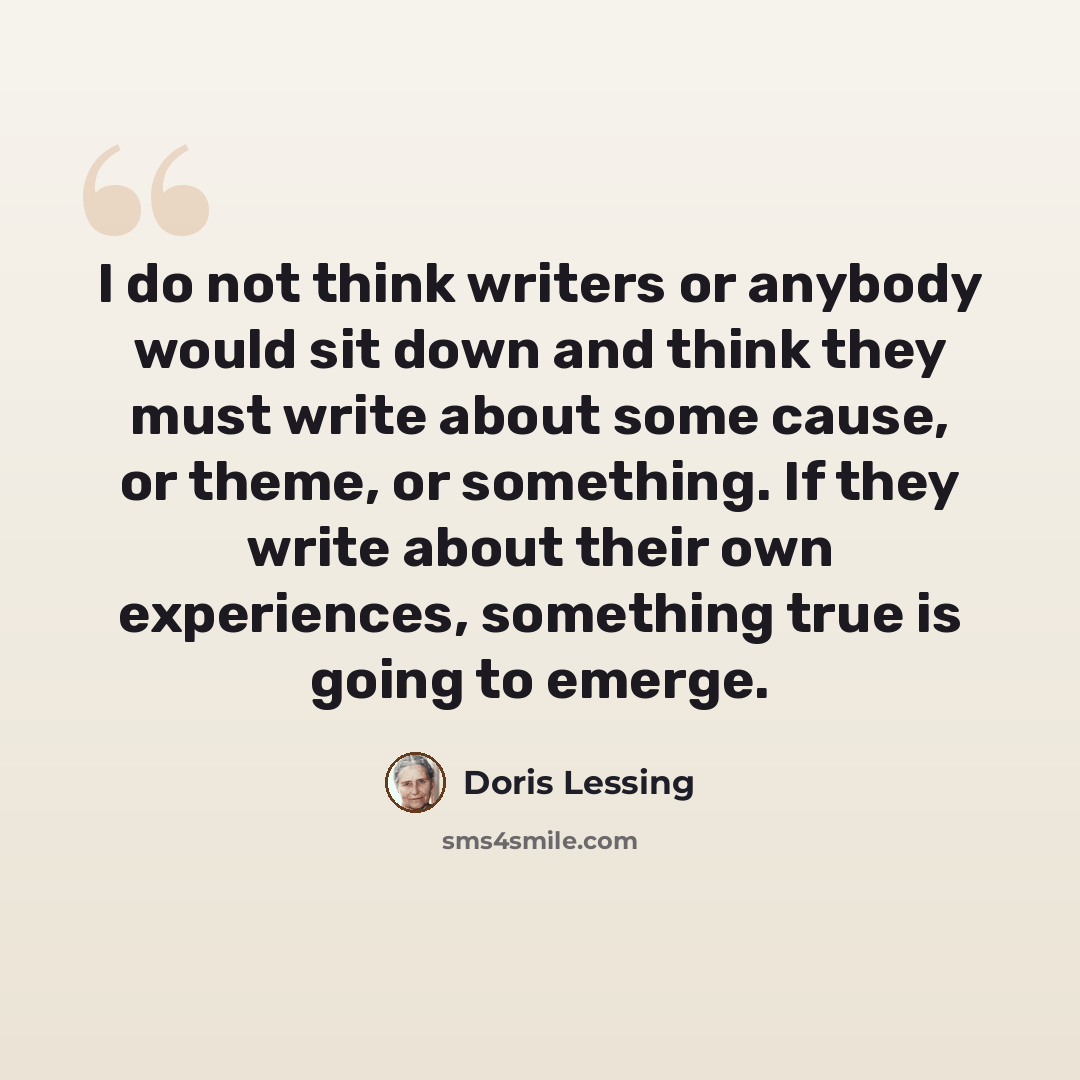 “I do not think writers or anybody would sit down and think they must write about some cause, or theme, or something. If they write about their own experiences, something true is going to emerge.” quote by Doris Lessing
