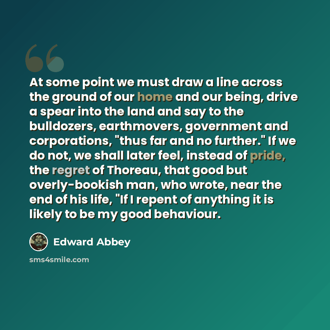 “At some point we must draw a line across the ground of our home and our being, drive a spear into the land and say to the bulldozers, earthmovers, government and corporations, "thus far and no further." If we do not, we shall later feel, instead of pride, the regret of Thoreau, that good but…” quote by Edward Abbey