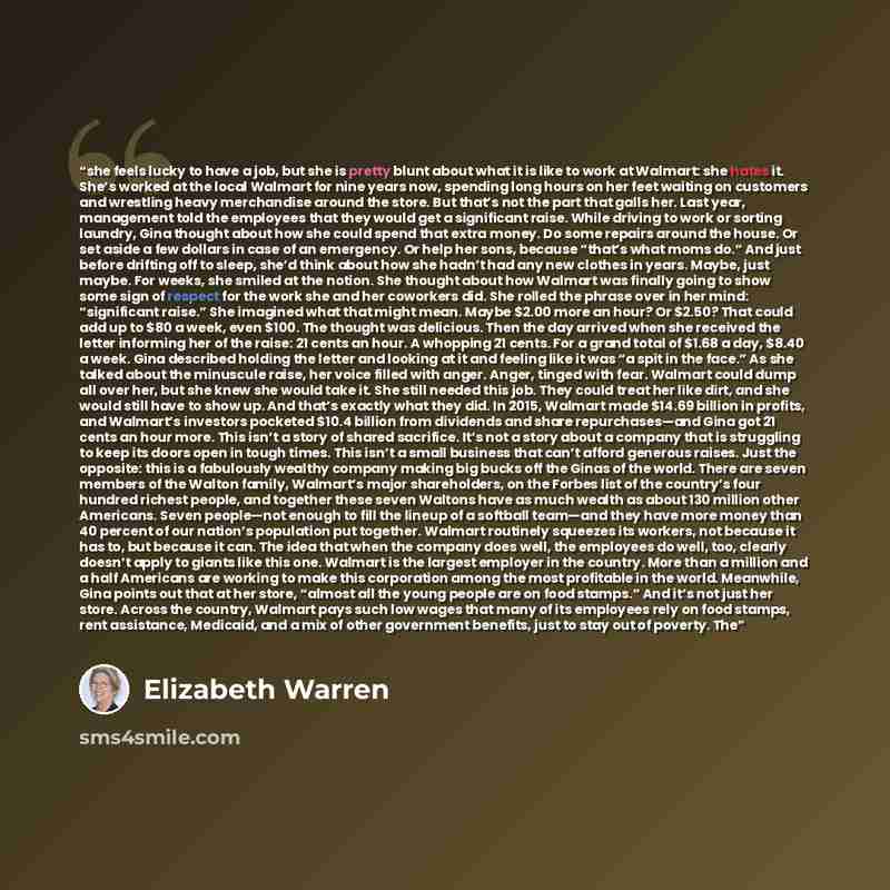 “she feels lucky to have a job, but she is pretty blunt about what it is like to work at Walmart: she hates it. She’s worked at the local Walmart for nine years now, spending long hours on her feet waiting on customers and wrestling heavy merchandise around the store. But that’s not the part that…” quote by Elizabeth Warren