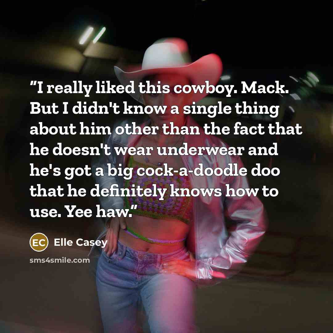 “I really liked this cowboy. Mack. But I didn't know a single thing about him other than the fact that he doesn't wear underwear and he's got a big cock-a-doodle doo that he definitely knows how to use. Yee haw.” quote by Elle Casey