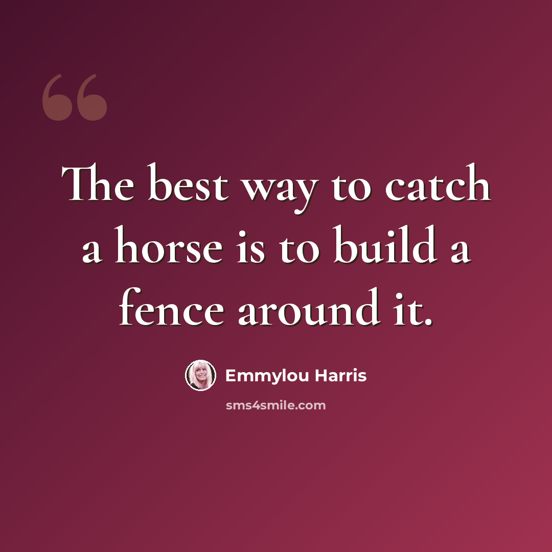 “The best way to catch a horse is to build a fence around it.” quote by Emmylou Harris