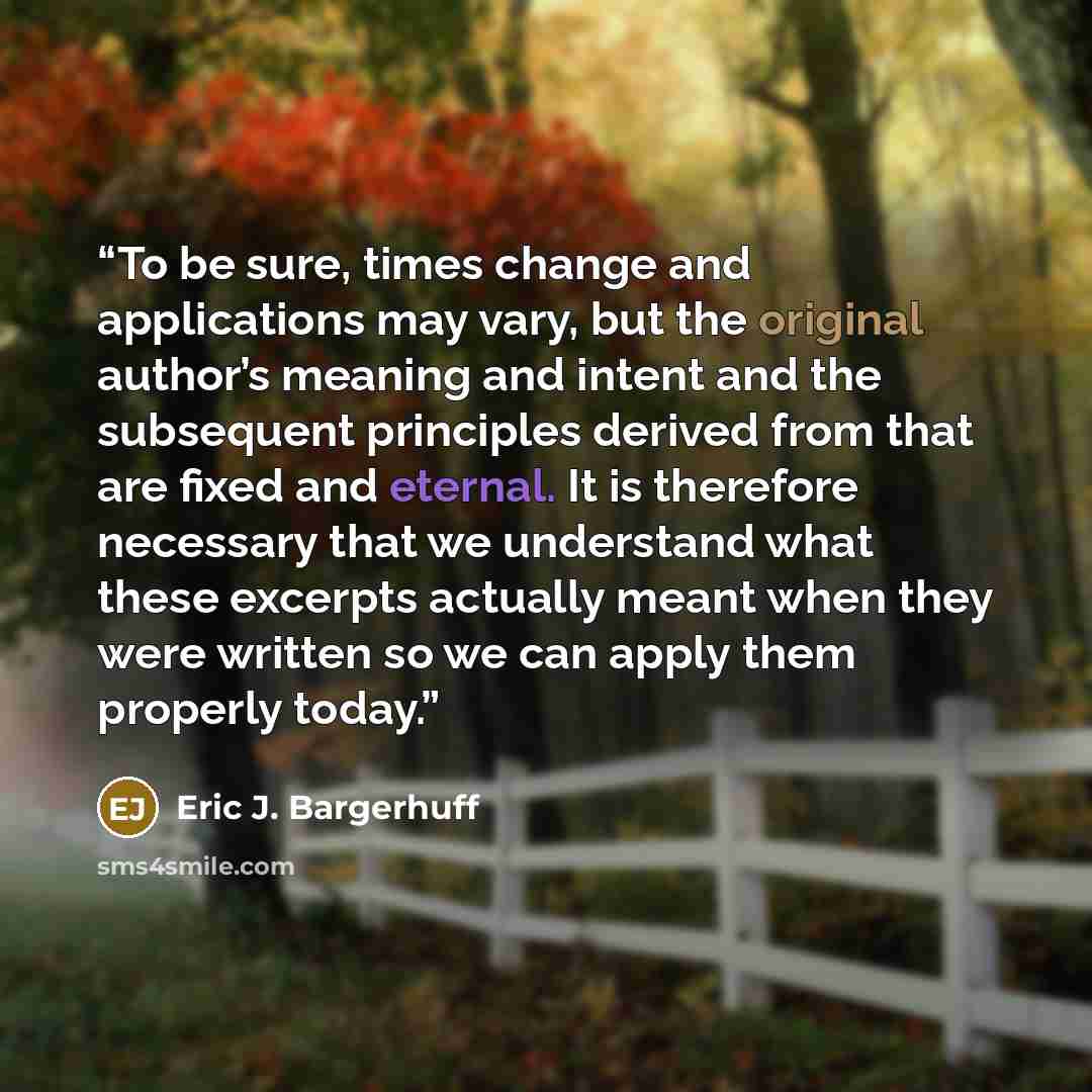 “To be sure, times change and applications may vary, but the original author’s meaning and intent and the subsequent principles derived from that are fixed and eternal. It is therefore necessary that we understand what these excerpts actually meant when they were written so we can apply them…” quote by Eric J. Bargerhuff