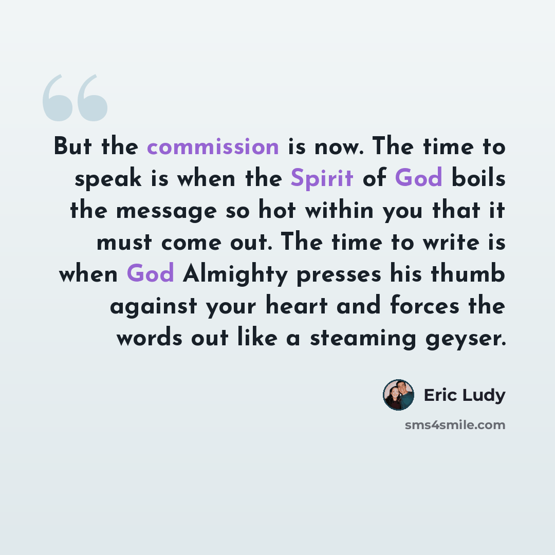 “But the commission is now. The time to speak is when the Spirit of God boils the message so hot within you that it must come out. The time to write is when God Almighty presses his thumb against your heart and forces the words out like a steaming geyser.” quote by Eric Ludy