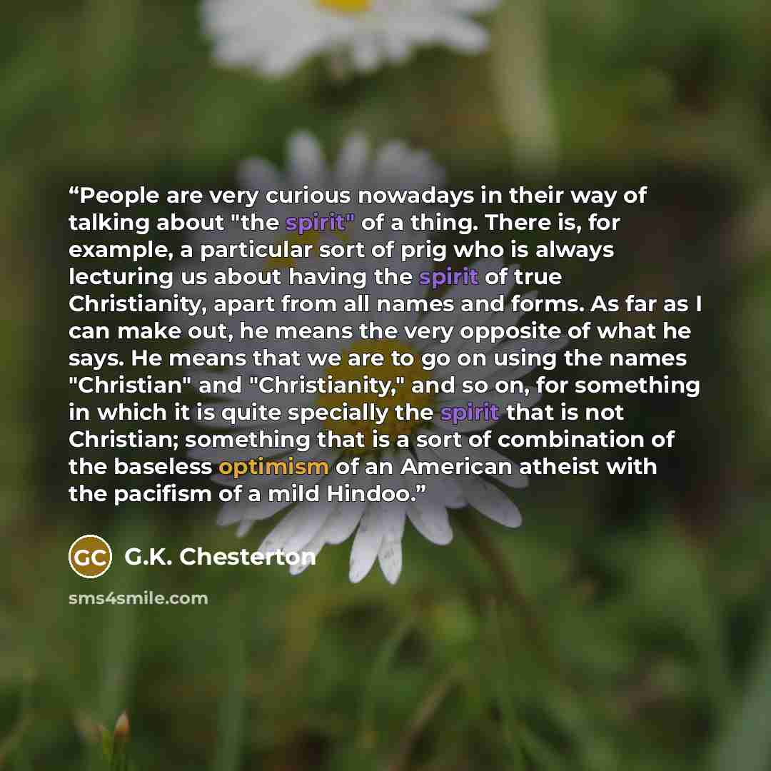 “People are very curious nowadays in their way of talking about "the spirit" of a thing. There is, for example, a particular sort of prig who is always lecturing us about having the spirit of true Christianity, apart from all names and forms. As far as I can make out, he means the very opposite of…” quote by G.K. Chesterton