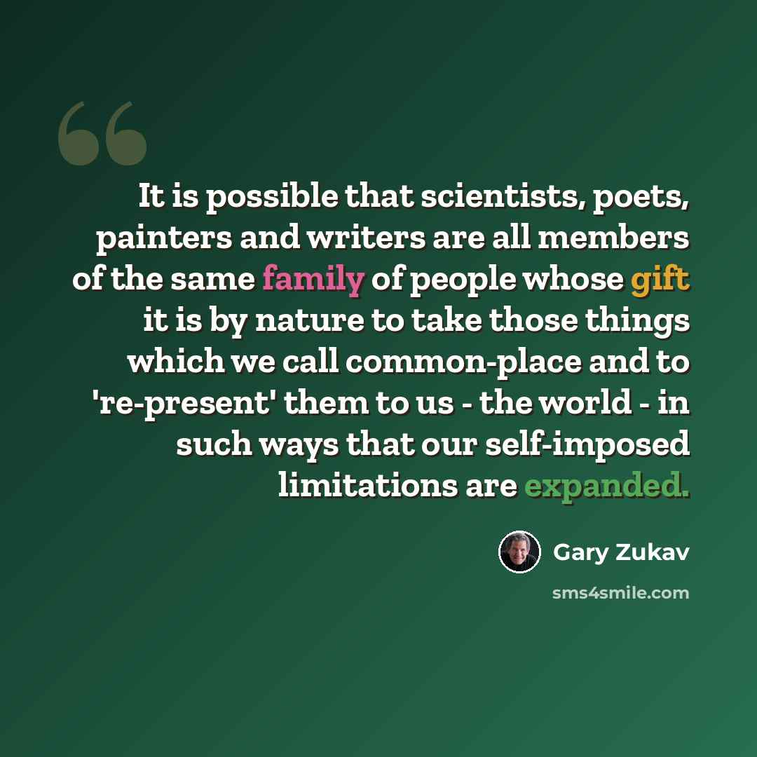 “It is possible that scientists, poets, painters and writers are all members of the same family of people whose gift it is by nature to take those things which we call common-place and to 're-present' them to us - the world - in such ways that our self-imposed limitations are expanded.” quote by Gary Zukav