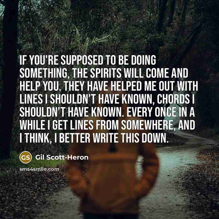 “If you're supposed to be doing something, the spirits will come and help you. They have helped me out with lines I shouldn't have known, chords I shouldn't have known. Every once in a while I get lines from somewhere, and I think, I better write this down.” quote by Gil Scott-Heron