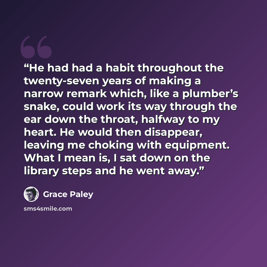“He had had a habit throughout the twenty-seven years of making a narrow remark which, like a plumber’s snake, could work its way through the ear down the throat, halfway to my heart. He would then disappear, leaving me choking with equipment. What I mean is, I sat down on the library steps and he…” quote by Grace Paley