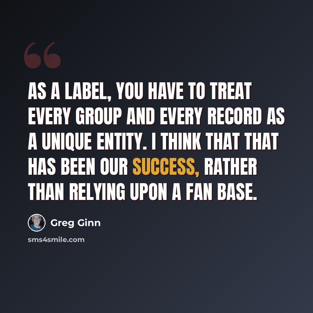 “As a label, you have to treat every group and every record as a unique entity. I think that that has been our success, rather than relying upon a fan base.” quote by Greg Ginn