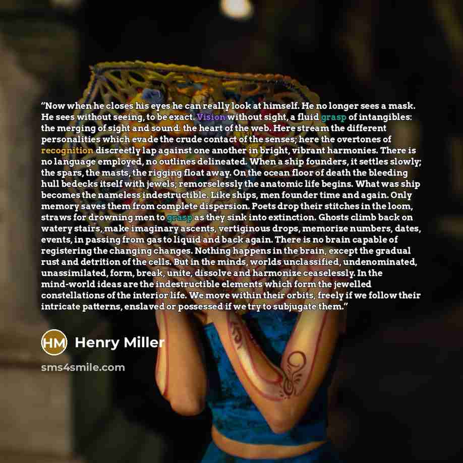 “Now when he closes his eyes he can really look at himself. He no longer sees a mask. He sees without seeing, to be exact. Vision without sight, a fluid grasp of intangibles: the merging of sight and sound: the heart of the web. Here stream the different personalities which evade the crude contact…” quote by Henry Miller