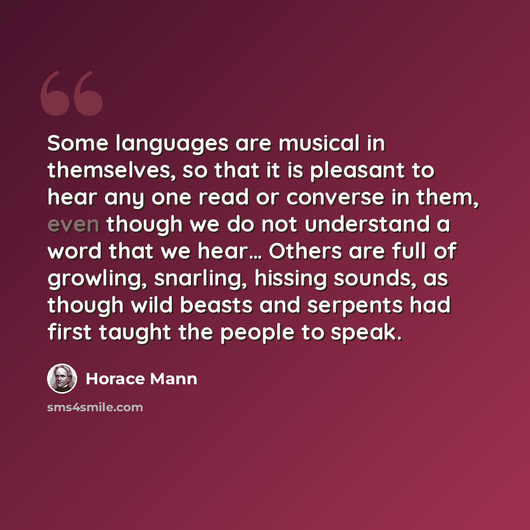 “Some languages are musical in themselves, so that it is pleasant to hear any one read or converse in them, even though we do not understand a word that we hear… Others are full of growling, snarling, hissing sounds, as though wild beasts and serpents had first taught the people to speak.” quote by Horace Mann