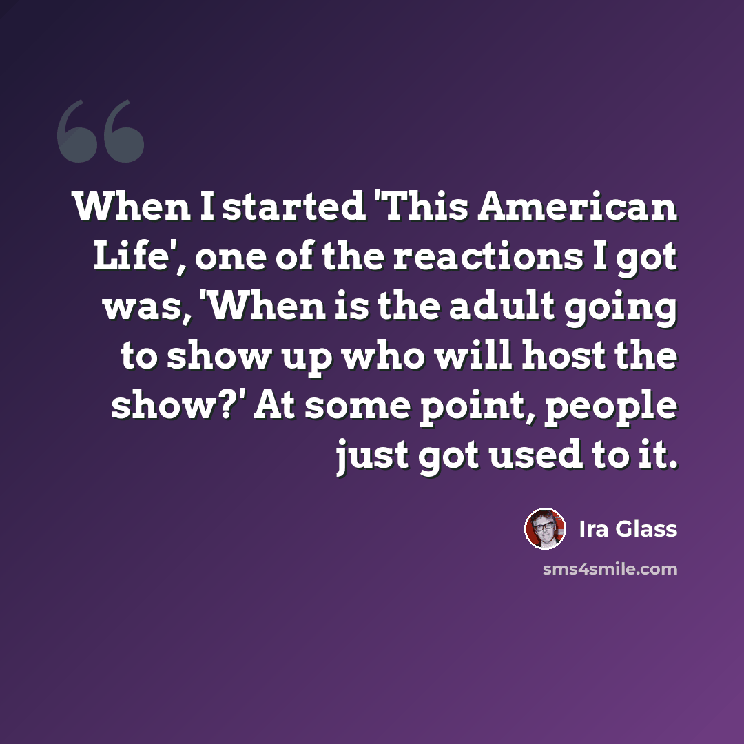 “When I started 'This American Life', one of the reactions I got was, 'When is the adult going to show up who will host the show?' At some point, people just got used to it.” quote by Ira Glass