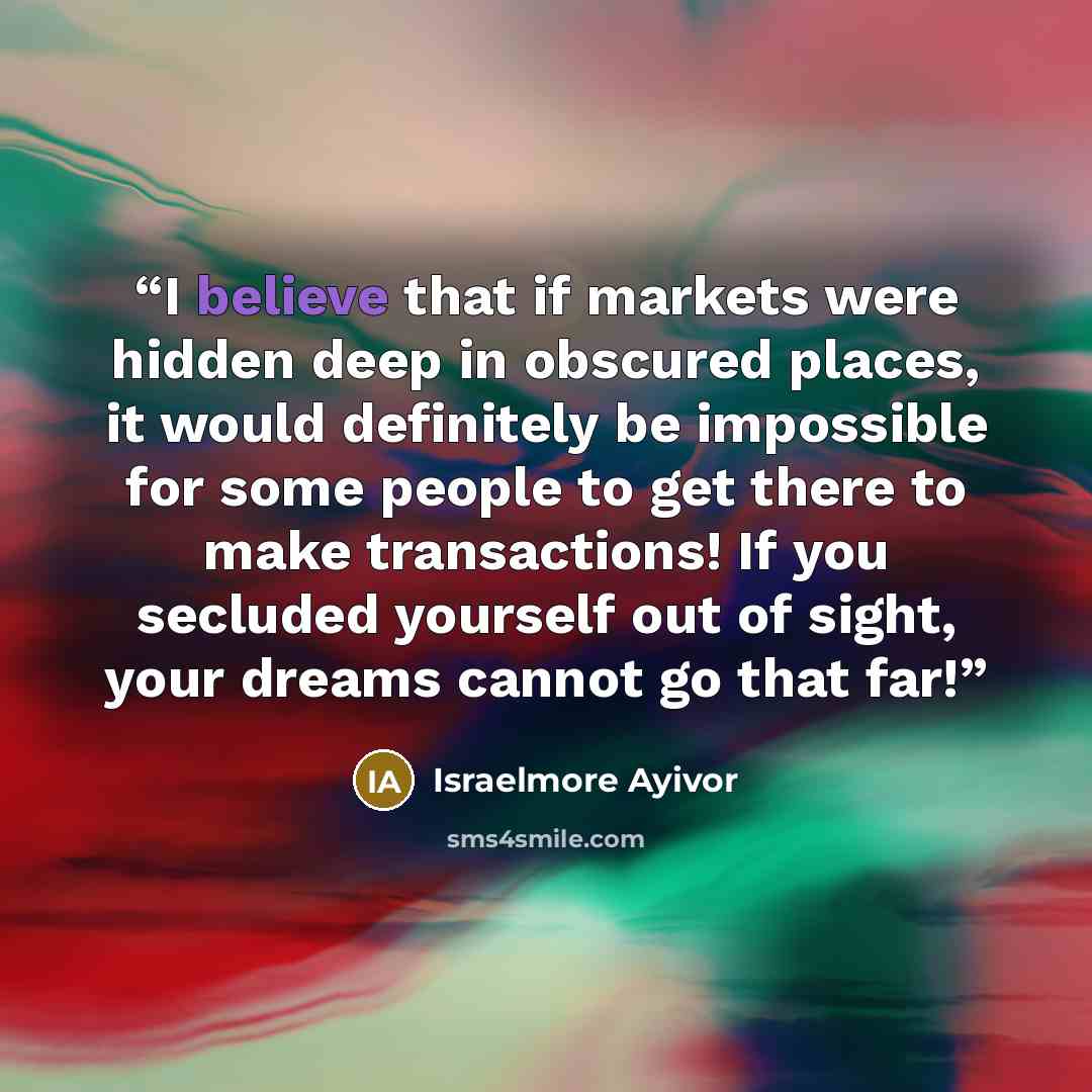 “I believe that if markets were hidden deep in obscured places, it would definitely be impossible for some people to get there to make transactions! If you secluded yourself out of sight, your dreams cannot go that far!” quote by Israelmore Ayivor