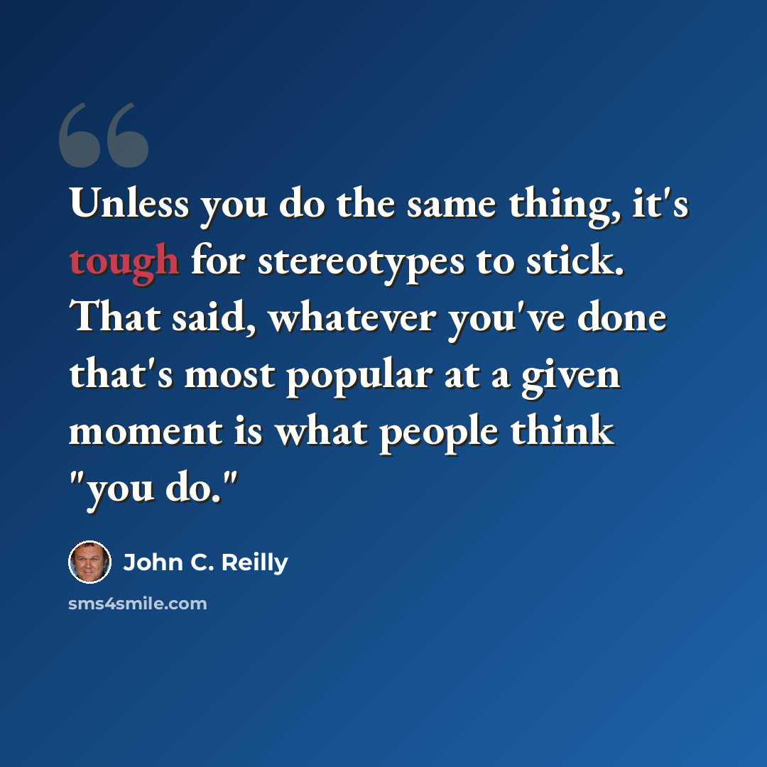 “Unless you do the same thing, it's tough for stereotypes to stick. That said, whatever you've done that's most popular at a given moment is what people think "you do."” quote by John C. Reilly