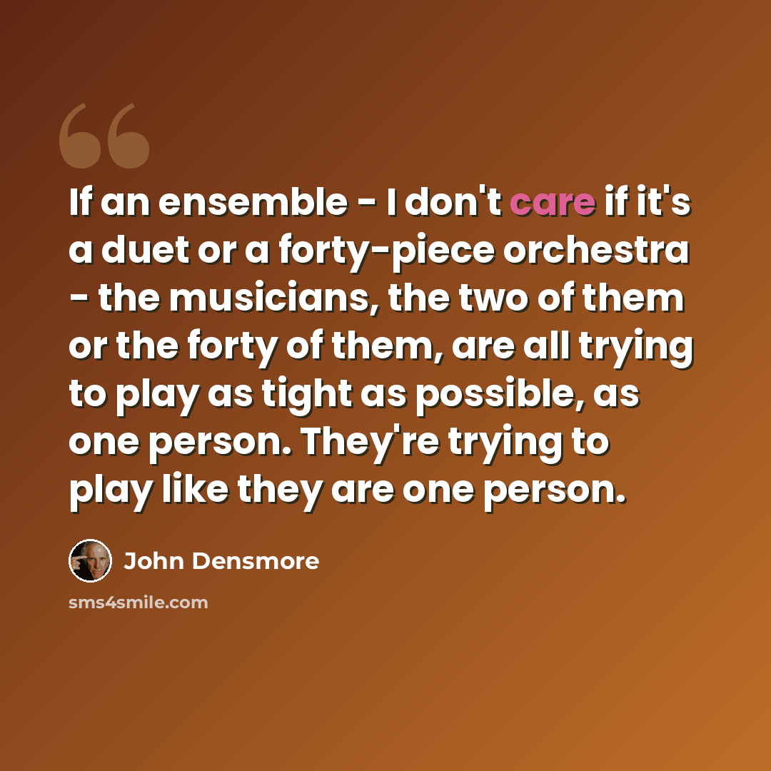 “If an ensemble - I don't care if it's a duet or a forty-piece orchestra - the musicians, the two of them or the forty of them, are all trying to play as tight as possible, as one person. They're trying to play like they are one person.” quote by John Densmore