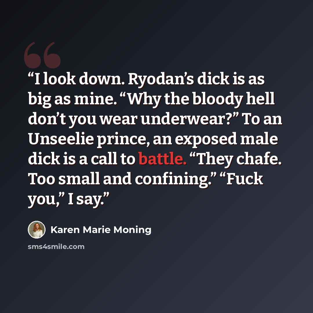 “I look down. Ryodan’s dick is as big as mine. “Why the bloody hell don’t you wear underwear?” To an Unseelie prince, an exposed male dick is a call to battle. “They chafe. Too small and confining.” “Fuck you,” I say.” quote by Karen Marie Moning