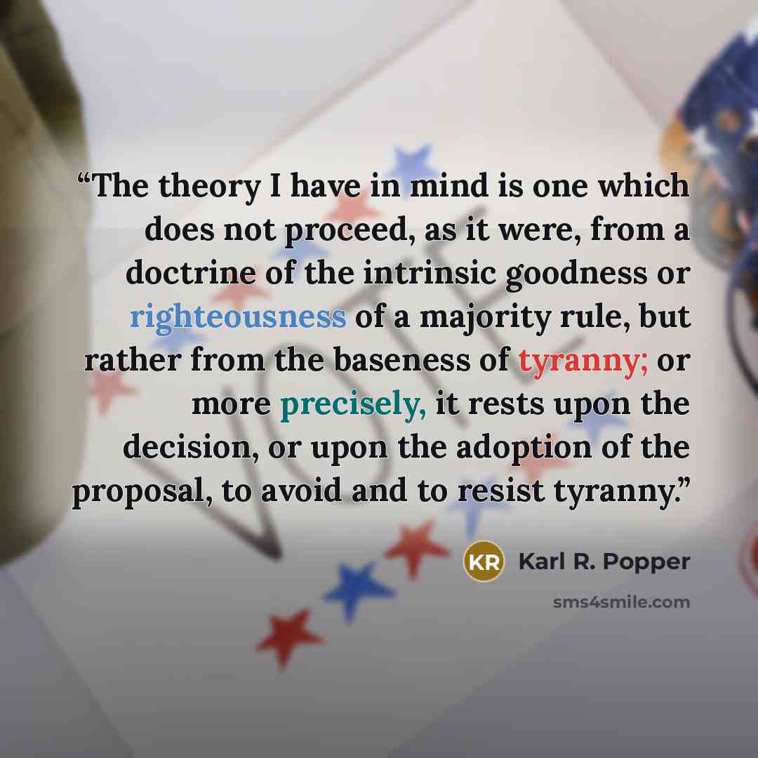 “The theory I have in mind is one which does not proceed, as it were, from a doctrine of the intrinsic goodness or righteousness of a majority rule, but rather from the baseness of tyranny; or more precisely, it rests upon the decision, or upon the adoption of the proposal, to avoid and to resist…” quote by Karl R. Popper
