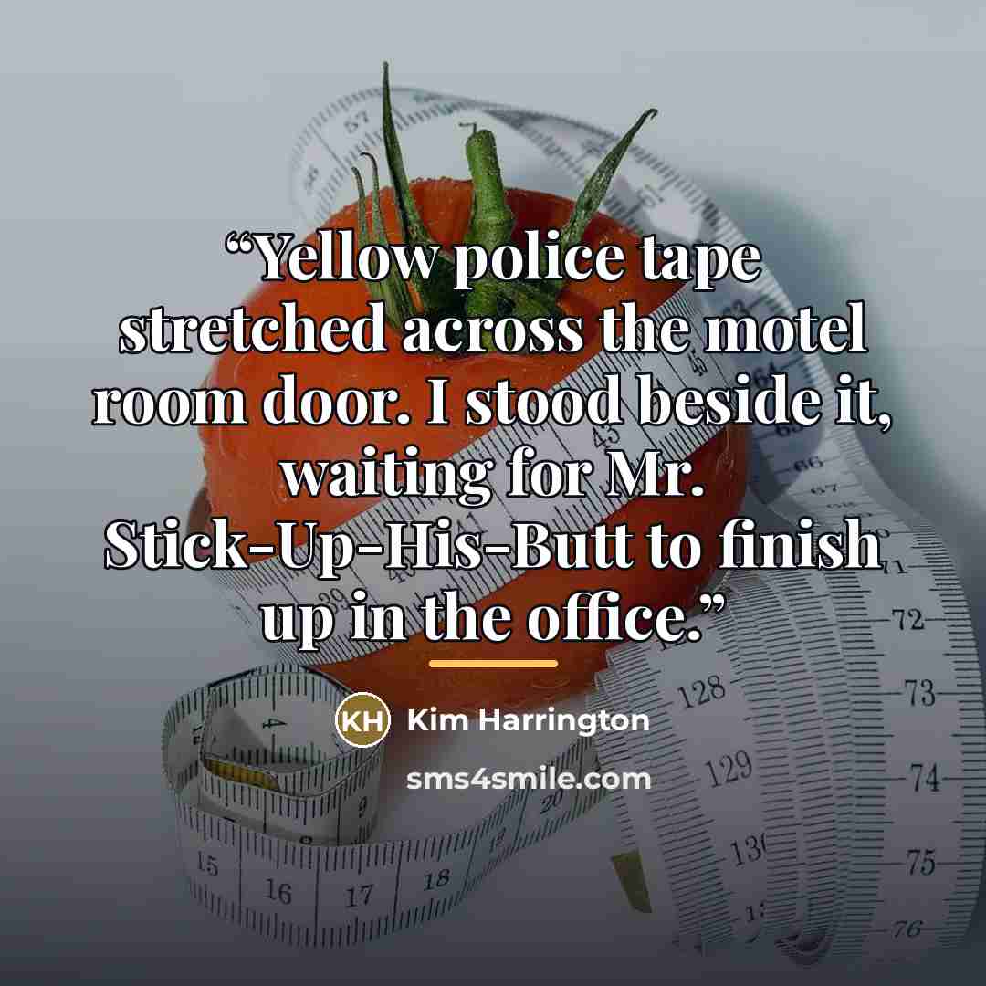 “Yellow police tape stretched across the motel room door. I stood beside it, waiting for Mr. Stick-Up-His-Butt to finish up in the office.” quote by Kim Harrington