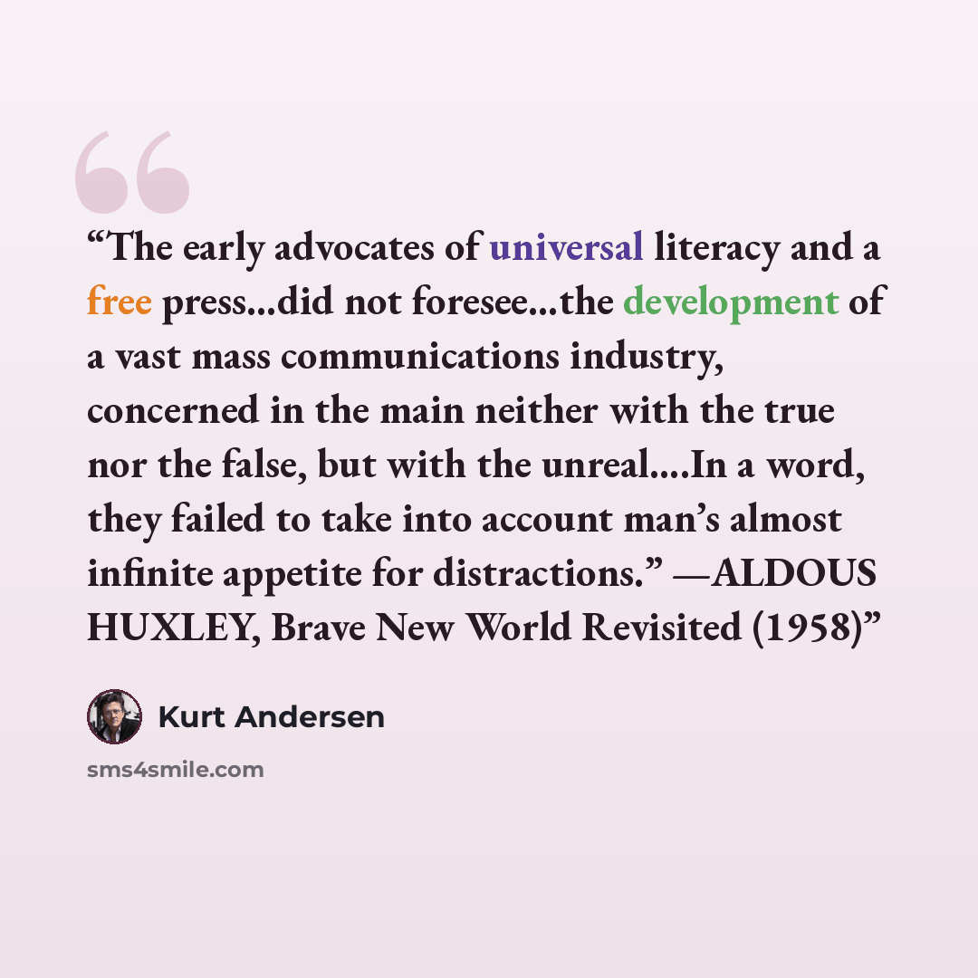 “The early advocates of universal literacy and a free press…did not foresee…the development of a vast mass communications industry, concerned in the main neither with the true nor the false, but with the unreal….In a word, they failed to take into account man’s almost infinite appetite for…” quote by Kurt Andersen