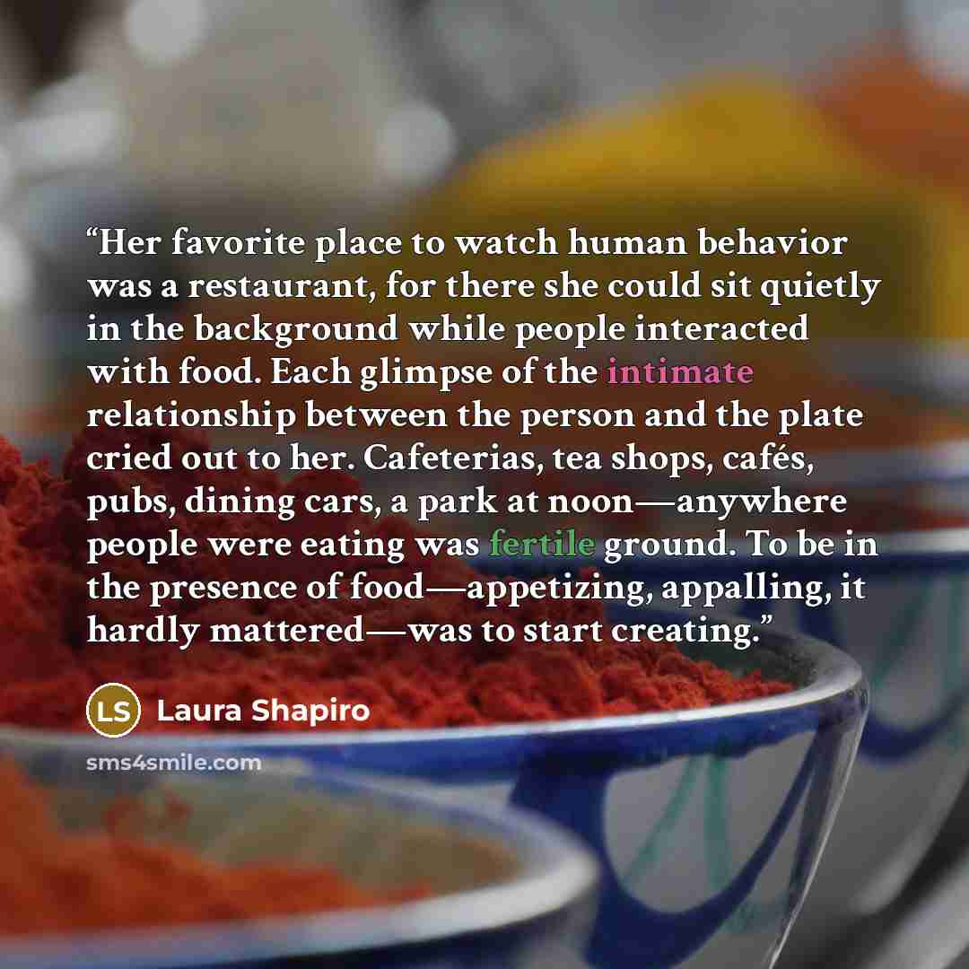 “Her favorite place to watch human behavior was a restaurant, for there she could sit quietly in the background while people interacted with food. Each glimpse of the intimate relationship between the person and the plate cried out to her. Cafeterias, tea shops, cafés, pubs, dining cars, a park at…” quote by Laura Shapiro