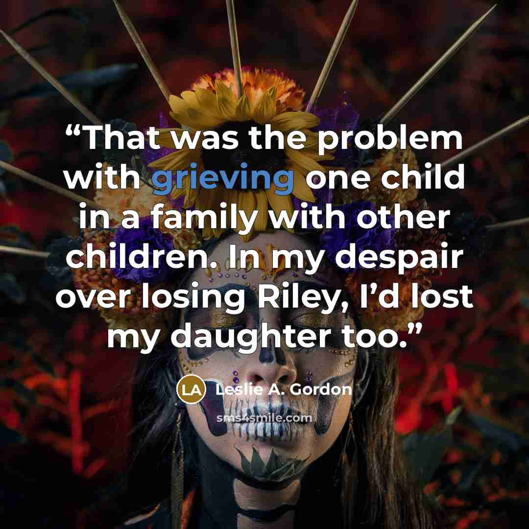 “That was the problem with grieving one child in a family with other children. In my despair over losing Riley, I’d lost my daughter too.” quote by Leslie A. Gordon