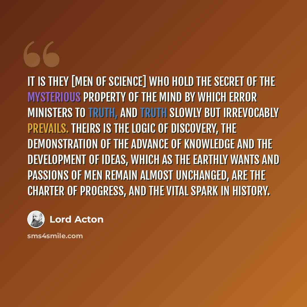 “It is they [men of science] who hold the secret of the mysterious property of the mind by which error ministers to truth, and truth slowly but irrevocably prevails. Theirs is the logic of discovery, the demonstration of the advance of knowledge and the development of ideas, which as the earthly…” quote by Lord Acton