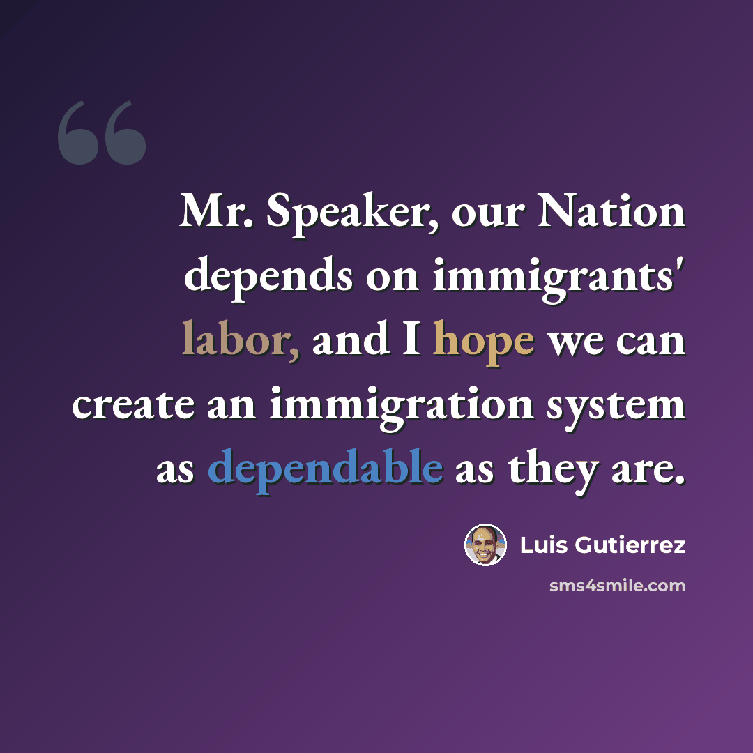 “Mr. Speaker, our Nation depends on immigrants' labor, and I hope we can create an immigration system as dependable as they are.” quote by Luis Gutierrez