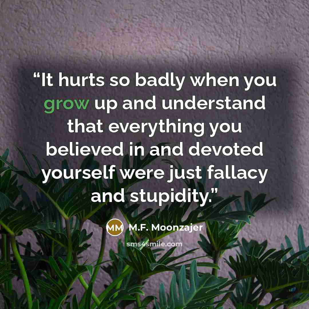 “It hurts so badly when you grow up and understand that everything you believed in and devoted yourself were just fallacy and stupidity.” quote by M.F. Moonzajer