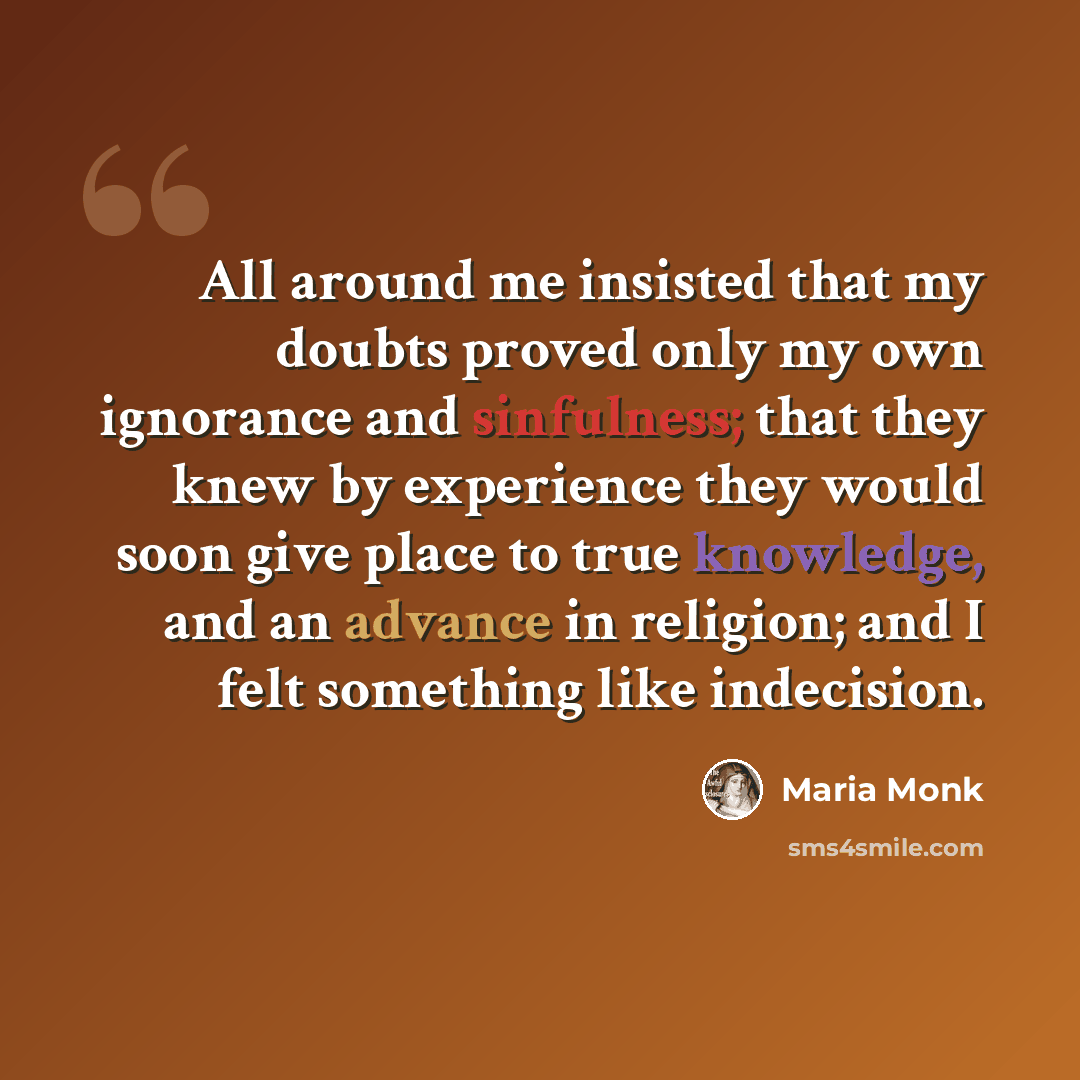 “All around me insisted that my doubts proved only my own ignorance and sinfulness; that they knew by experience they would soon give place to true knowledge, and an advance in religion; and I felt something like indecision.” quote by Maria Monk