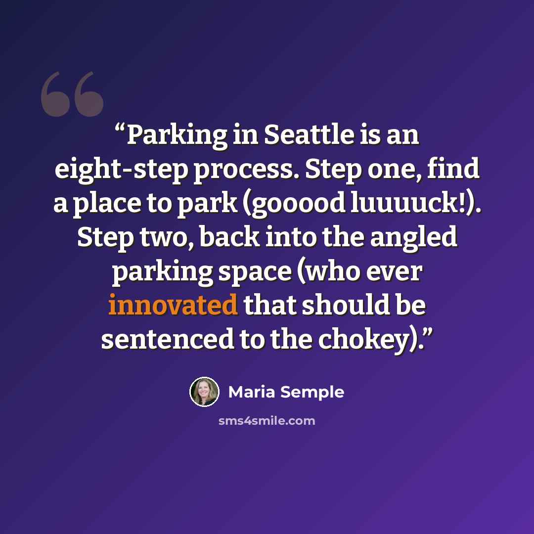 “Parking in Seattle is an eight-step process. Step one, find a place to park (gooood luuuuck!). Step two, back into the angled parking space (who ever innovated that should be sentenced to the chokey).” quote by Maria Semple