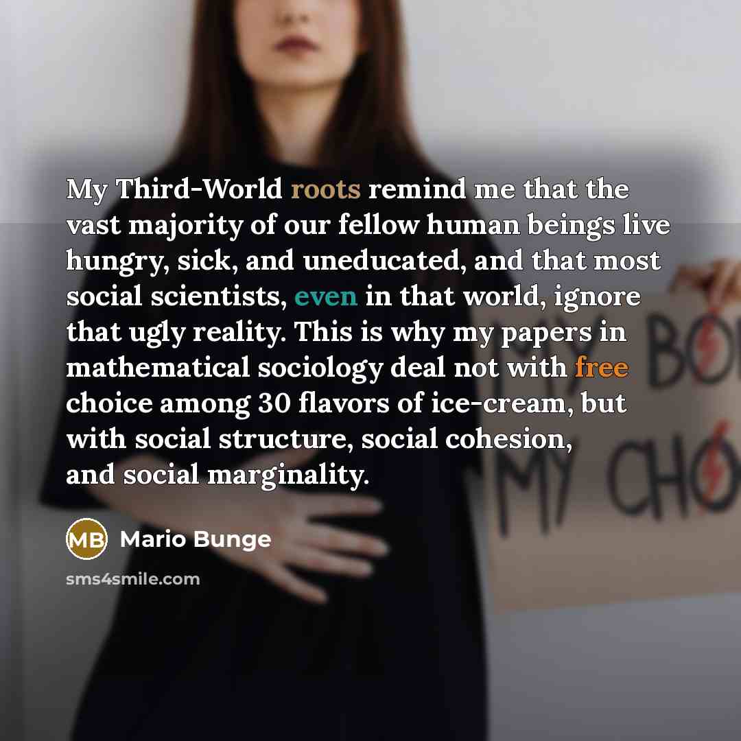 “My Third-World roots remind me that the vast majority of our fellow human beings live hungry, sick, and uneducated, and that most social scientists, even in that world, ignore that ugly reality. This is why my papers in mathematical sociology deal not with free choice among 30 flavors of…” quote by Mario Bunge