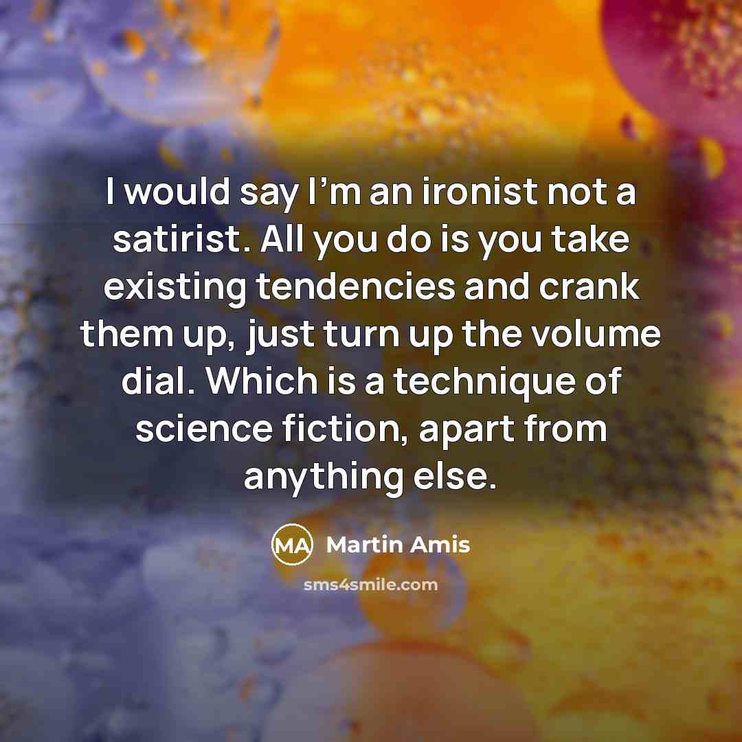 “I would say I'm an ironist not a satirist. All you do is you take existing tendencies and crank them up, just turn up the volume dial. Which is a technique of science fiction, apart from anything else.” quote by Martin Amis
