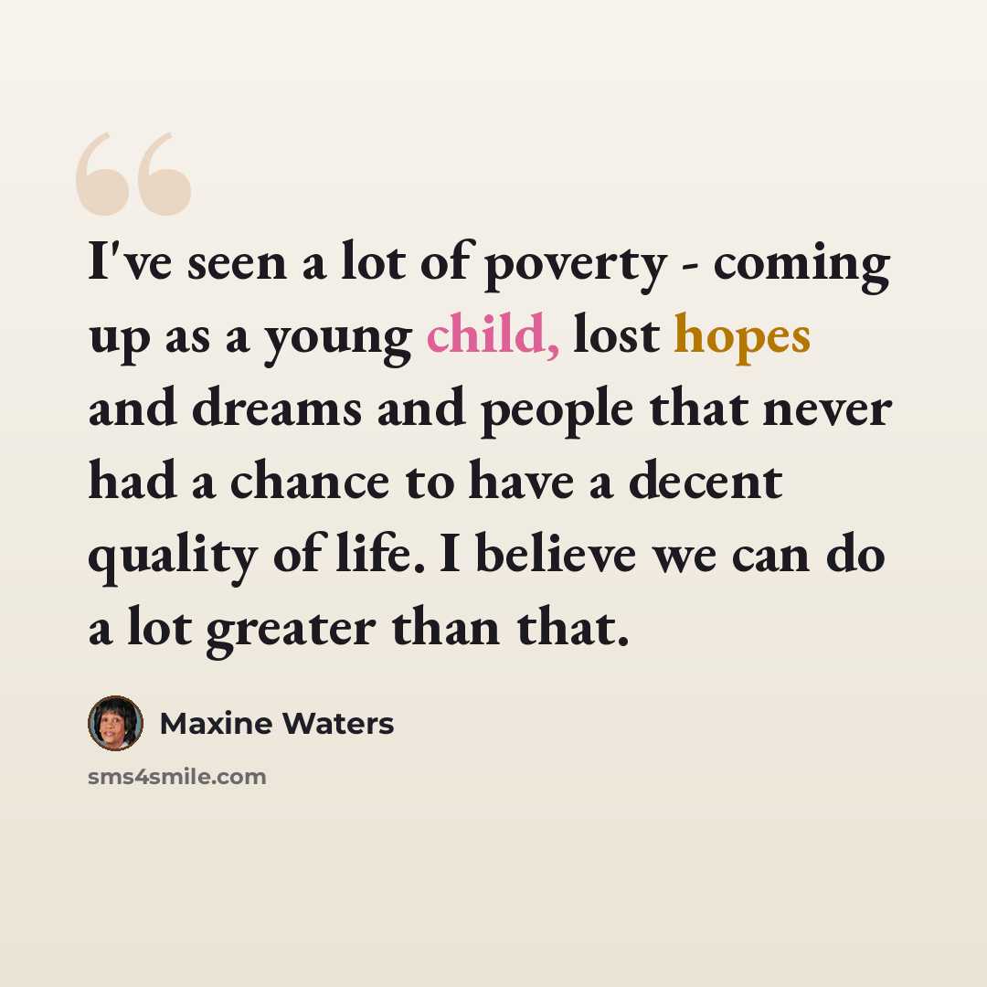 “I've seen a lot of poverty - coming up as a young child, lost hopes and dreams and people that never had a chance to have a decent quality of life. I believe we can do a lot greater than that.” quote by Maxine Waters