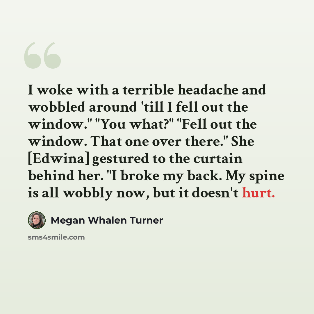 “I woke with a terrible headache and wobbled around 'till I fell out the window." "You what?" "Fell out the window. That one over there." She [Edwina] gestured to the curtain behind her. "I broke my back. My spine is all wobbly now, but it doesn't hurt.” quote by Megan Whalen Turner