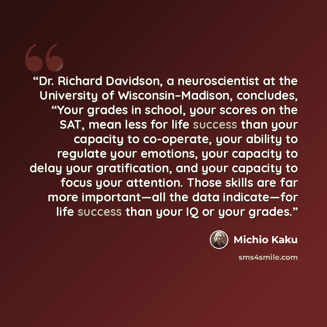 “Dr. Richard Davidson, a neuroscientist at the University of Wisconsin–Madison, concludes, “Your grades in school, your scores on the SAT, mean less for life success than your capacity to co-operate, your ability to regulate your emotions, your capacity to delay your gratification, and your…” quote by Michio Kaku