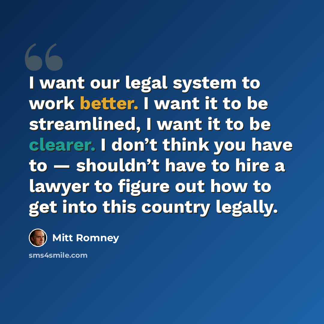 “I want our legal system to work better. I want it to be streamlined, I want it to be clearer. I don’t think you have to — shouldn’t have to hire a lawyer to figure out how to get into this country legally.” quote by Mitt Romney