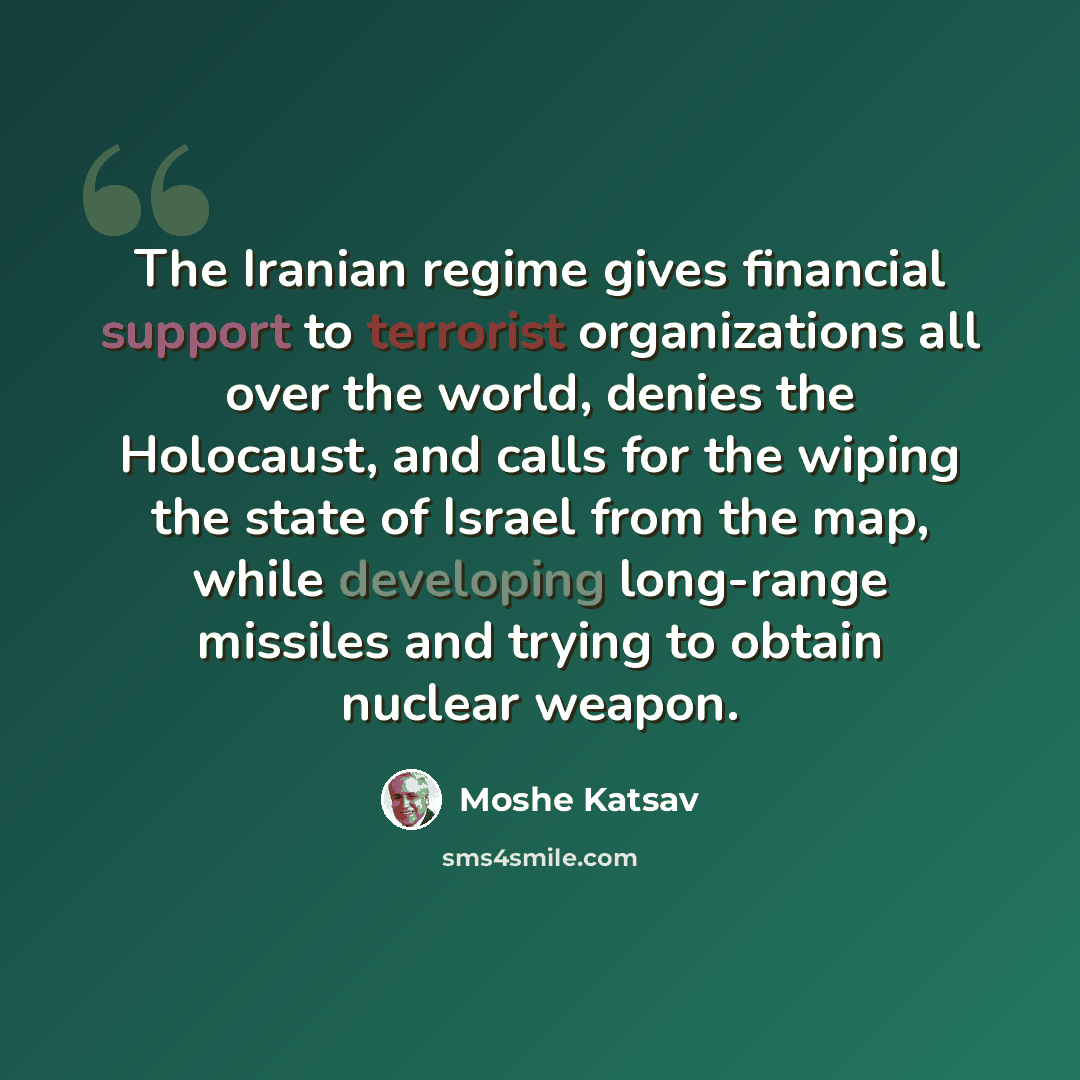 “The Iranian regime gives financial support to terrorist organizations all over the world, denies the Holocaust, and calls for the wiping the state of Israel from the map, while developing long-range missiles and trying to obtain nuclear weapon.” quote by Moshe Katsav