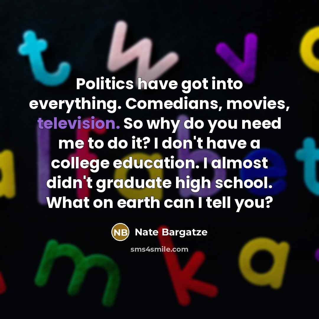 “Politics have got into everything. Comedians, movies, television. So why do you need me to do it? I don't have a college education. I almost didn't graduate high school. What on earth can I tell you?” quote by Nate Bargatze