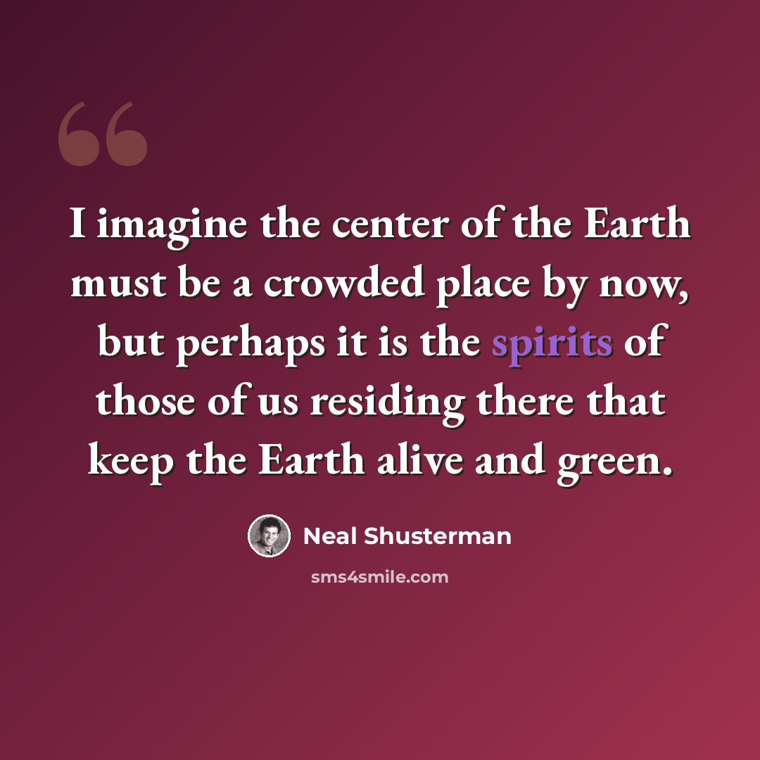 “I imagine the center of the Earth must be a crowded place by now, but perhaps it is the spirits of those of us residing there that keep the Earth alive and green.” quote by Neal Shusterman