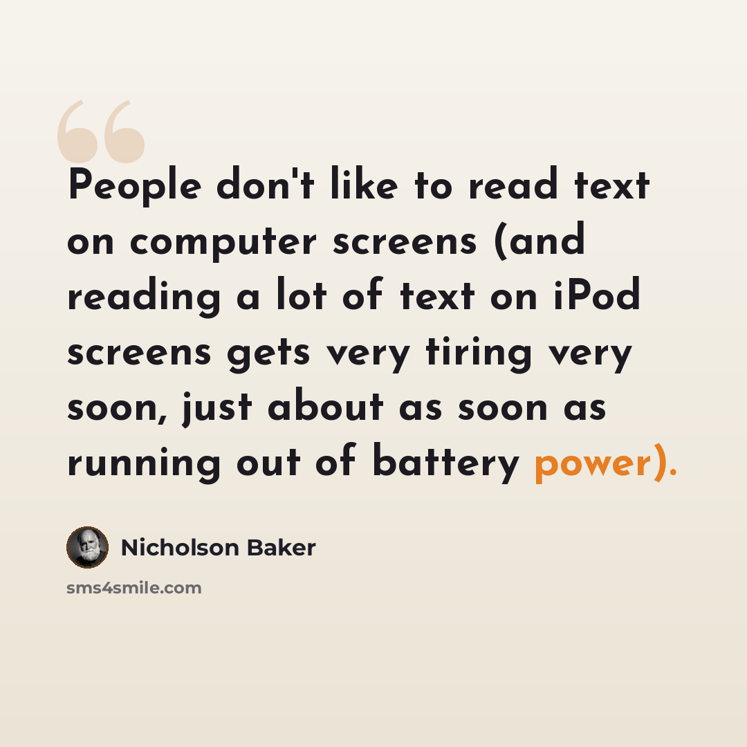 “People don't like to read text on computer screens (and reading a lot of text on iPod screens gets very tiring very soon, just about as soon as running out of battery power).” quote by Nicholson Baker