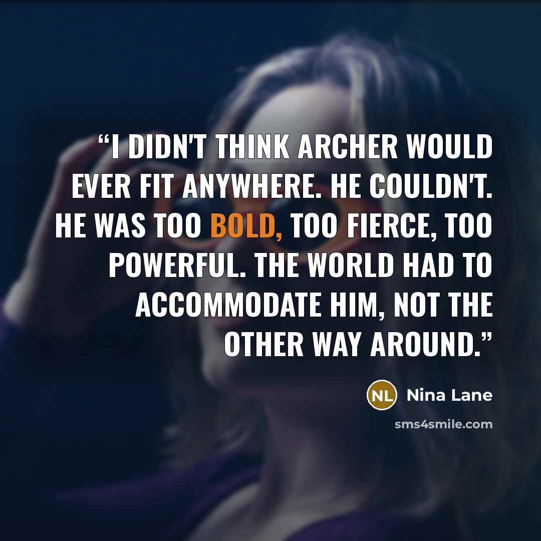 “I didn't think Archer would ever fit anywhere. He couldn't. He was too bold, too fierce, too powerful. The world had to accommodate him, not the other way around.” quote by Nina Lane