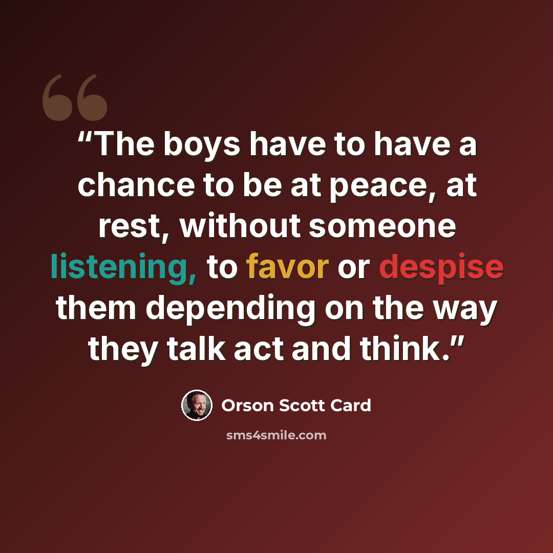 “The boys have to have a chance to be at peace, at rest, without someone listening, to favor or despise them depending on the way they talk act and think.” quote by Orson Scott Card