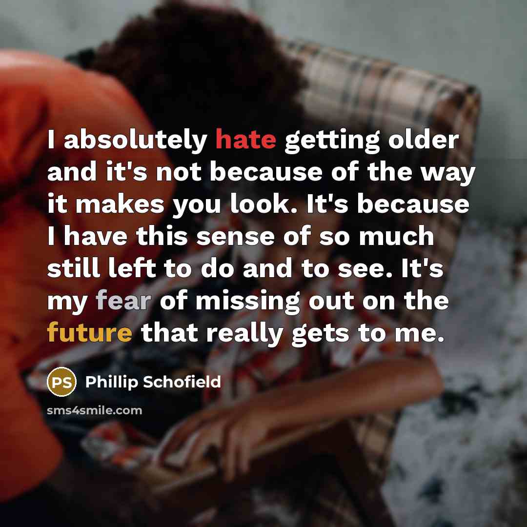 “I absolutely hate getting older and it's not because of the way it makes you look. It's because I have this sense of so much still left to do and to see. It's my fear of missing out on the future that really gets to me.” quote by Phillip Schofield
